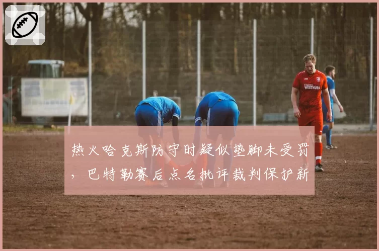 热火哈克斯防守时疑似垫脚未受罚，巴特勒赛后点名批评裁判保护新秀过度