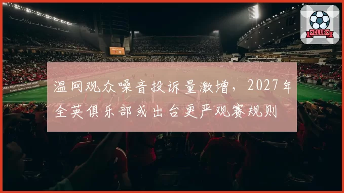 温网观众噪音投诉量激增，2027年全英俱乐部或出台更严观赛规则
