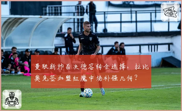 曼联新帅否决德容转会选择,拉比奥免签加盟红魔中场补强几何?