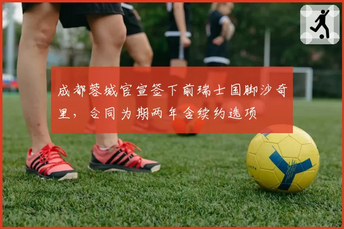 成都蓉城官宣签下前瑞士国脚沙奇里，合同为期两年含续约选项