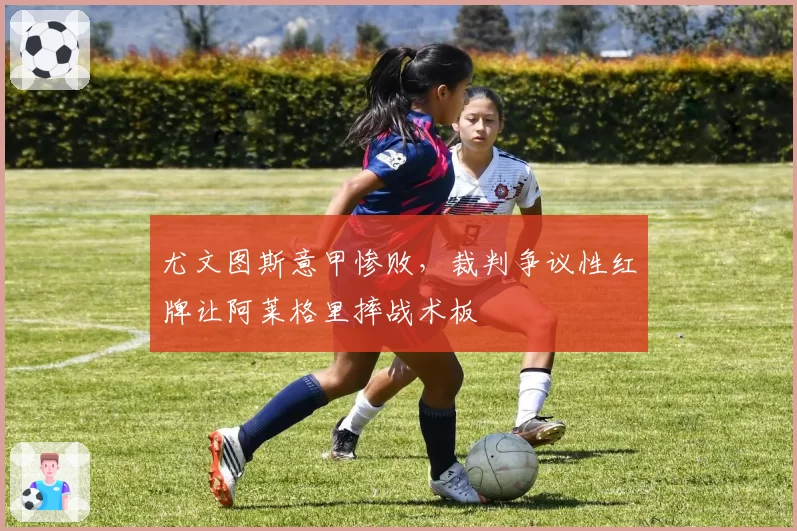 尤文图斯意甲惨败，裁判争议性红牌让阿莱格里摔战术板