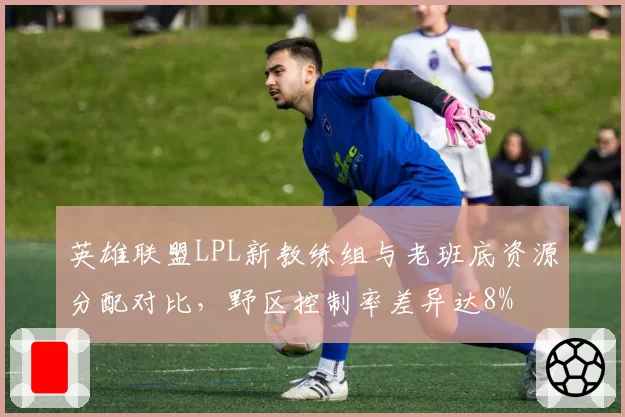 英雄联盟LPL新教练组与老班底资源分配对比,野区控制率差异达8%