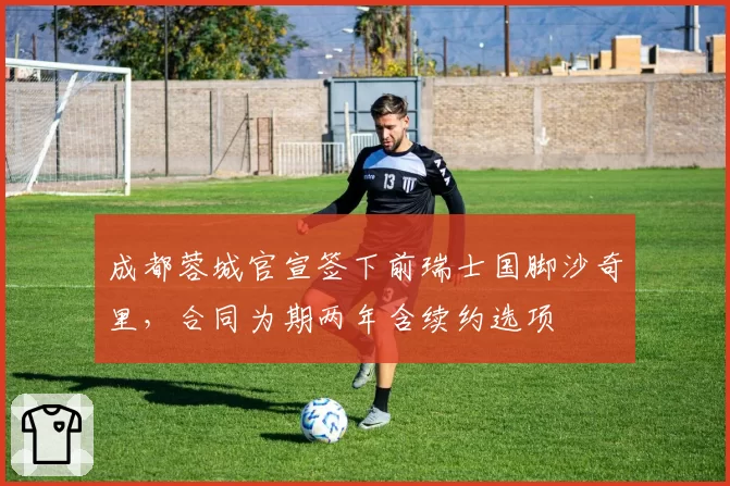 成都蓉城官宣签下前瑞士国脚沙奇里,合同为期两年含续约选项