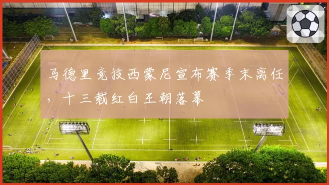 马德里竞技西蒙尼宣布赛季末离任，十三载红白王朝落幕