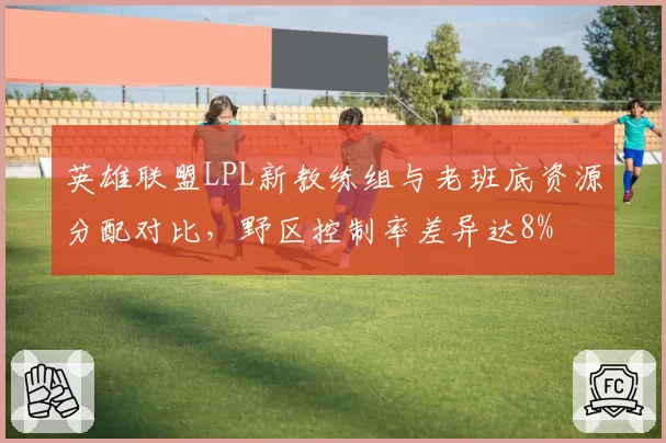英雄联盟LPL新教练组与老班底资源分配对比,野区控制率差异达8%