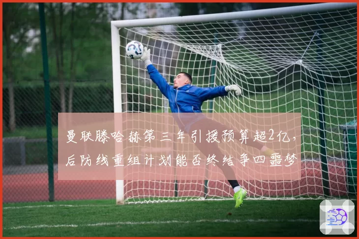 曼联滕哈赫第三年引援预算超2亿,后防线重组计划能否终结争四噩梦