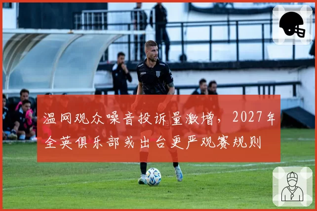 温网观众噪音投诉量激增，2027年全英俱乐部或出台更严观赛规则