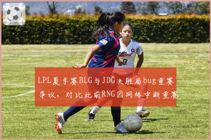 LPL夏季赛BLG与JDG决胜局bug重赛争议,对比此前RNG因网络中断重赛处理标准不同