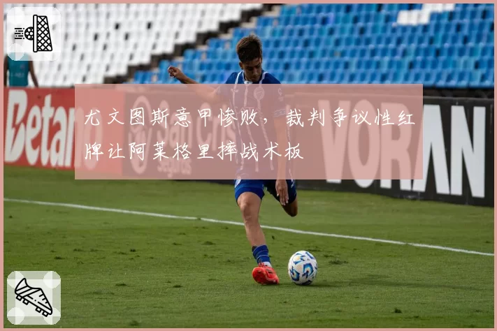 尤文图斯意甲惨败，裁判争议性红牌让阿莱格里摔战术板