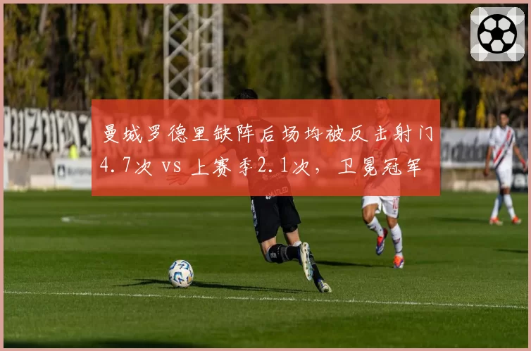曼城罗德里缺阵后场均被反击射门4.7次 vs 上赛季2.1次，卫冕冠军腰位真空如何填补？