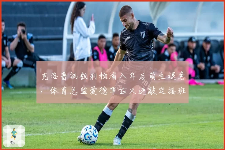 克洛普执教利物浦八年后萌生退意，体育总监爱德华兹火速敲定接班人？