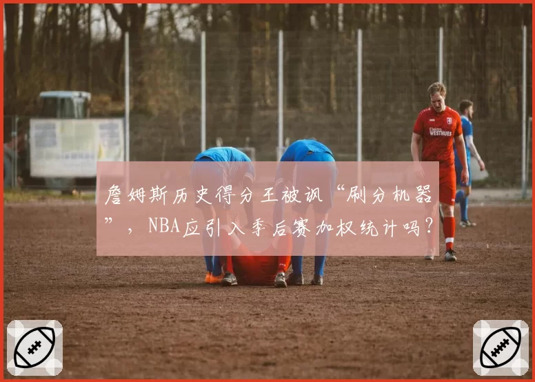 詹姆斯历史得分王被讽“刷分机器”，NBA应引入季后赛加权统计吗？