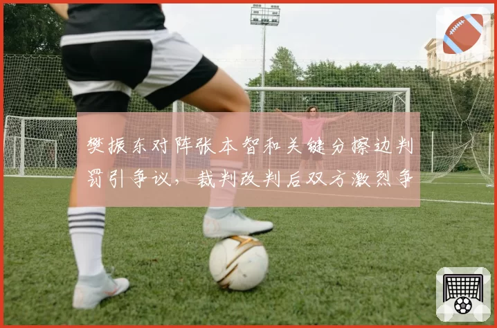 樊振东对阵张本智和关键分擦边判罚引争议，裁判改判后双方激烈争执