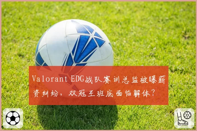 Valorant EDG战队赛训总监被曝薪资纠纷，双冠王班底面临解体？