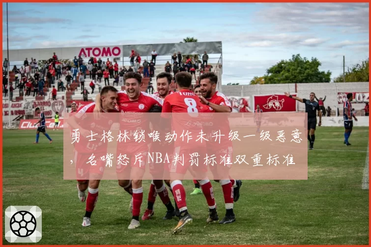 勇士格林锁喉动作未升级一级恶意，名嘴怒斥NBA判罚标准双重标准
