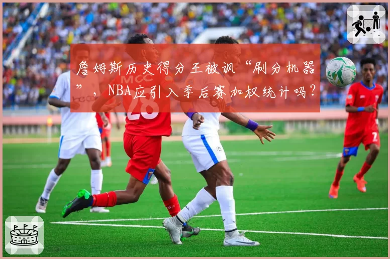 詹姆斯历史得分王被讽“刷分机器”，NBA应引入季后赛加权统计吗？