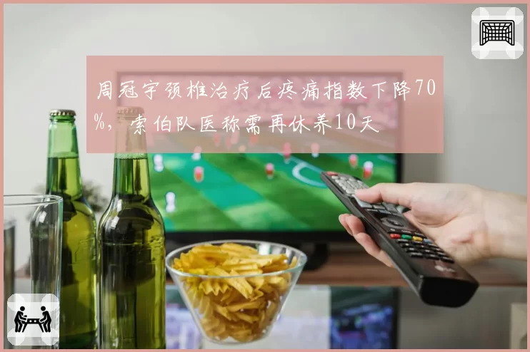 周冠宇颈椎治疗后疼痛指数下降70%，索伯队医称需再休养10天