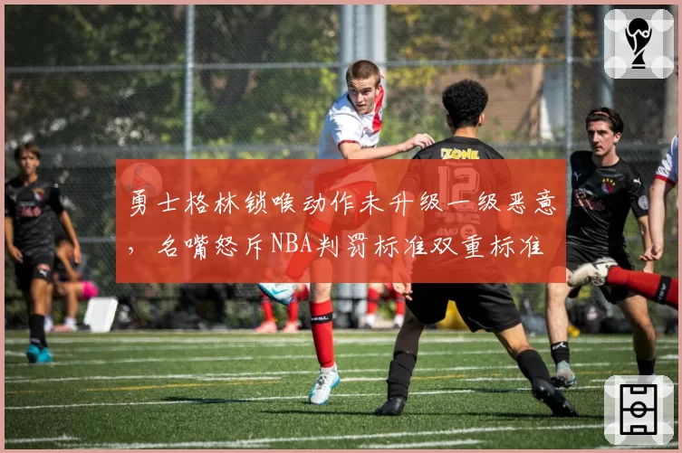 勇士格林锁喉动作未升级一级恶意，名嘴怒斥NBA判罚标准双重标准