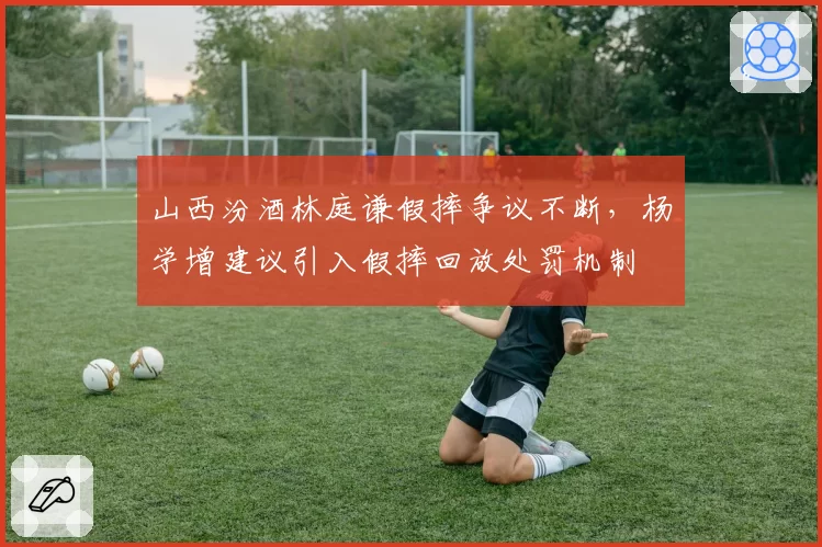 山西汾酒林庭谦假摔争议不断，杨学增建议引入假摔回放处罚机制
