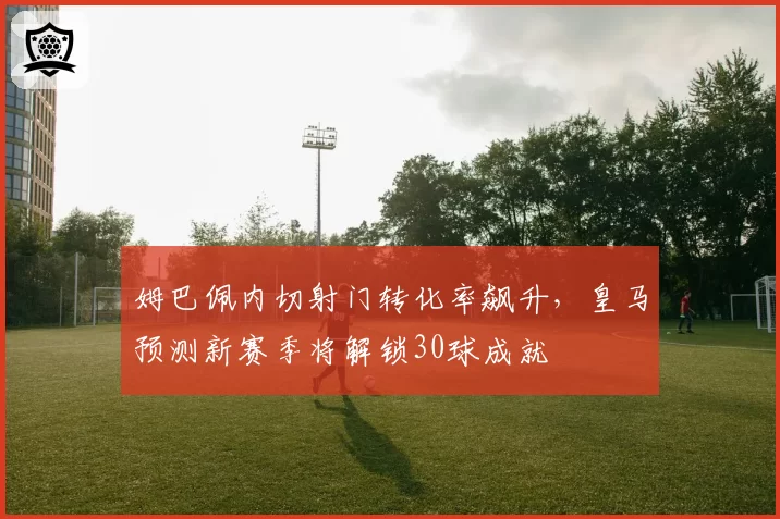 姆巴佩内切射门转化率飙升,皇马预测新赛季将解锁30球成就