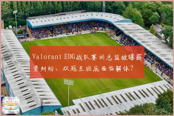 Valorant EDG战队赛训总监被曝薪资纠纷，双冠王班底面临解体？